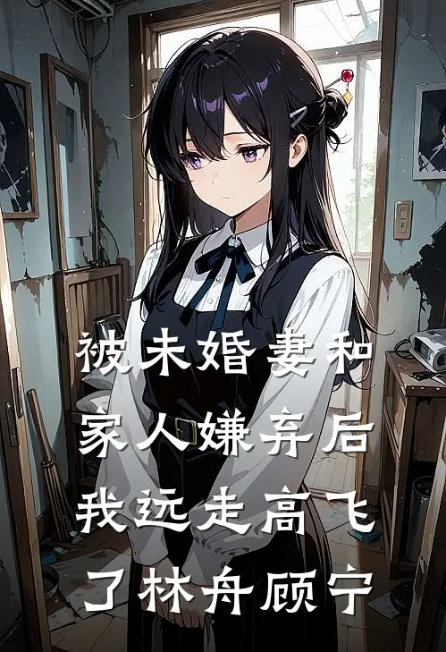 被未婚妻和家人嫌弃后，我远走高飞了林舟顾宁