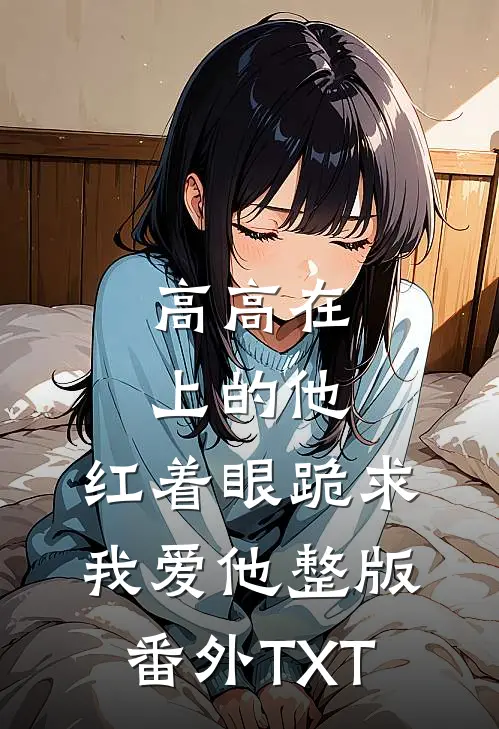高高在上的他，红着眼跪求我爱他整版番外TXT
