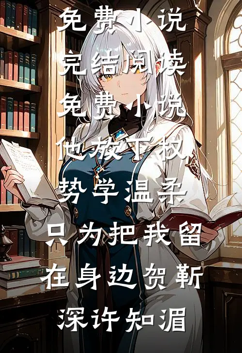 他放下权势学温柔，只为把我留在身边贺靳深许知湄免费小说完结_阅读免费小说他放下权势学温柔，只为把我留在身边贺靳深许知湄