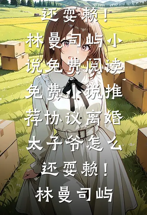 协议离婚，太子爷怎么还耍赖！(林曼司屿)小说免费阅读_免费小说推荐协议离婚，太子爷怎么还耍赖！林曼司屿