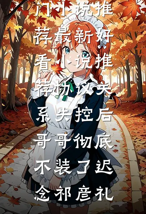 协议关系失控后，哥哥彻底不装了(迟念祁彦礼)热门小说推荐_最新好看小说推荐协议关系失控后，哥哥彻底不装了迟念祁彦礼
