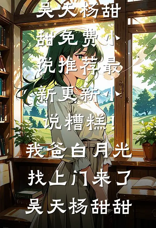 糟糕！我爸白月光找上门来了(吴天杨甜甜)免费小说推荐_最新更新小说糟糕！我爸白月光找上门来了(吴天杨甜甜)