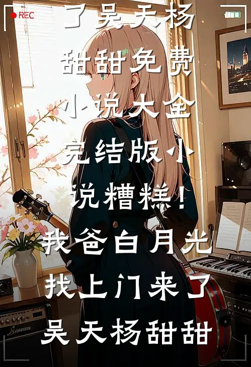 糟糕！我爸白月光找上门来了(吴天杨甜甜)免费小说大全_完结版小说糟糕！我爸白月光找上门来了吴天杨甜甜