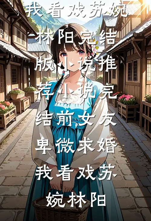 前女友卑微求婚，我看戏苏婉林阳完结版小说推荐_小说完结前女友卑微求婚，我看戏(苏婉林阳)