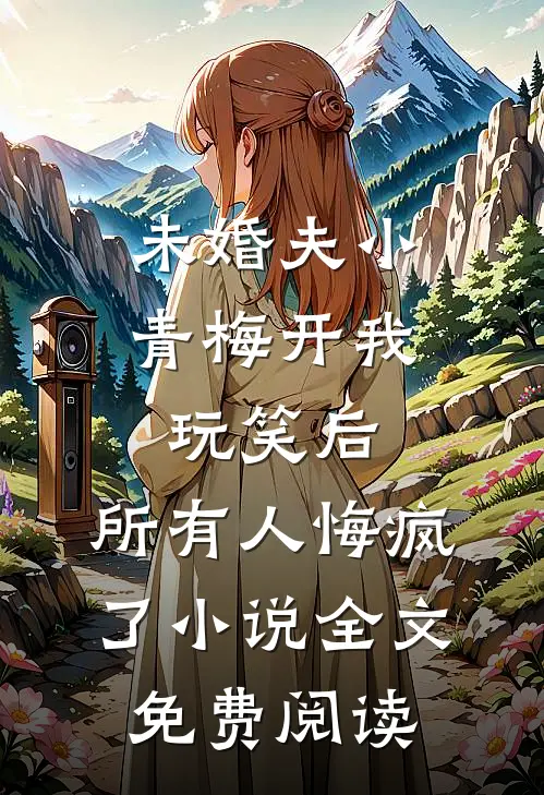 未婚夫小青梅开我玩笑后，所有人悔疯了小说全文免费阅读