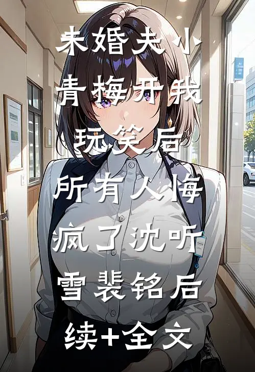 未婚夫小青梅开我玩笑后，所有人悔疯了沈听雪裴铭后续+全文