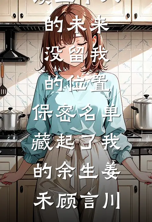 五个人的未来没留我的位置，保密名单藏起了我的余生(姜禾顾言川)完整版免费全文阅读_免费阅读五个人的未来没留我的位置，保密名单藏起了我的余生姜禾顾言川
