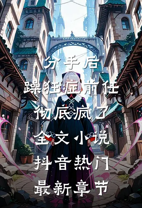 分手后，躁狂症前任彻底疯了全文小说抖音热门最新章节