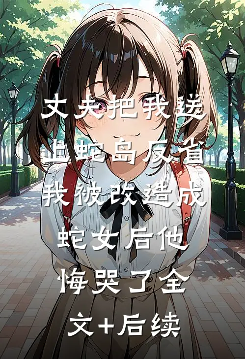丈夫把我送上蛇岛反省，我被改造成蛇女后他悔哭了全文+后续