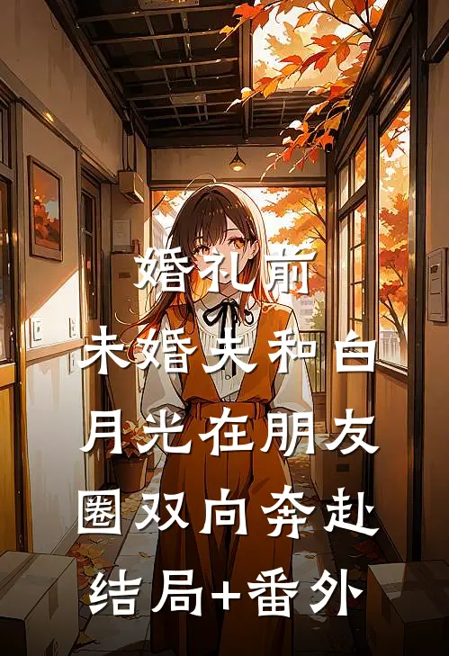 婚礼前，未婚夫和白月光在朋友圈双向奔赴结局+番外