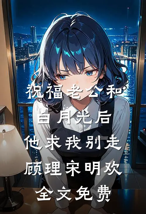 祝福老公和白月光后，他求我别走顾理宋明欢全文免费