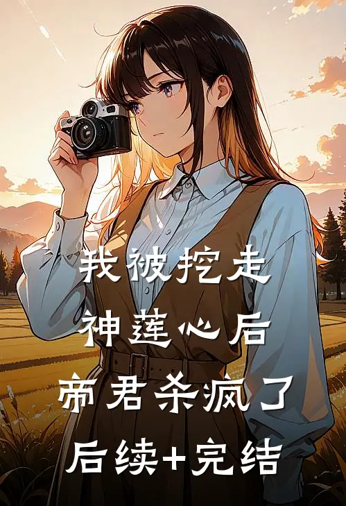 我被挖走神莲心后，帝君杀疯了后续+完结