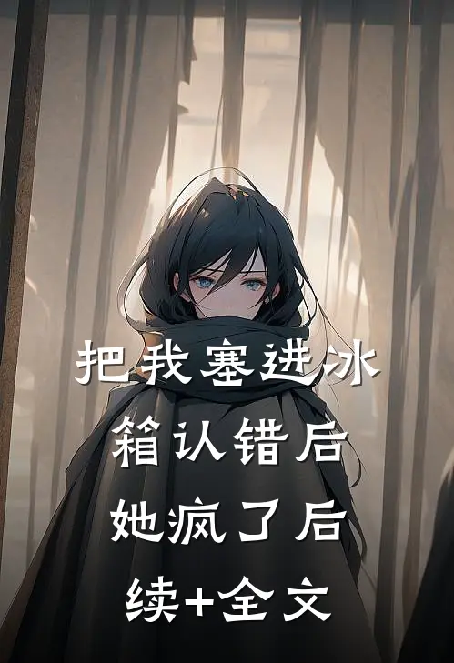 把我塞进冰箱认错后，她疯了后续+全文