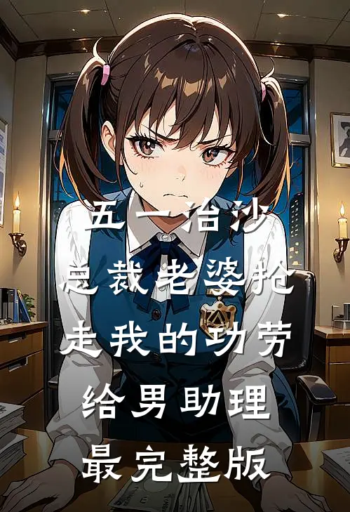 五一治沙，总裁老婆抢走我的功劳给男助理最完整版