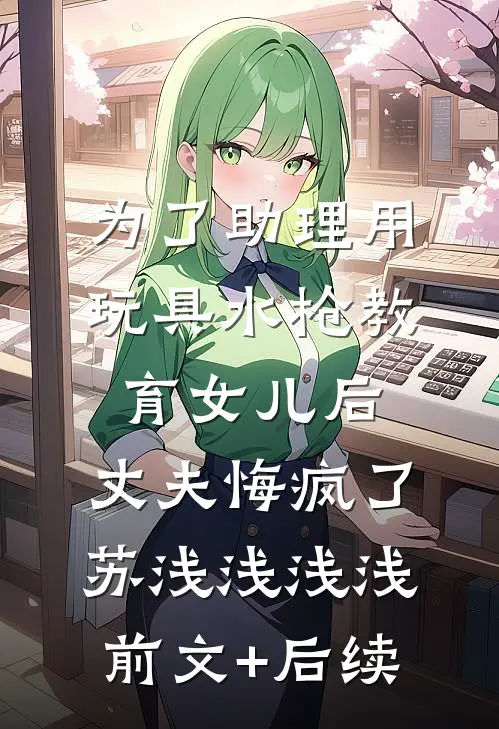 为了助理用玩具水枪教育女儿后，丈夫悔疯了苏浅浅浅浅前文+后续