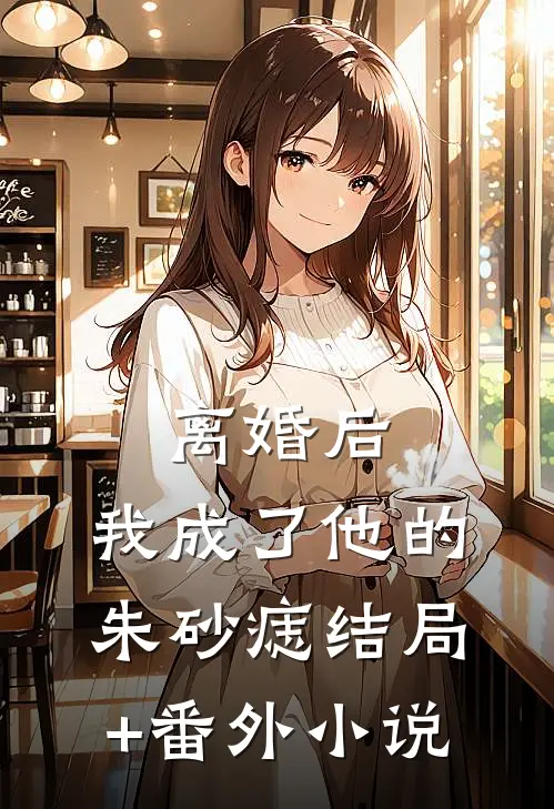 离婚后，我成了他的朱砂痣结局+番外小说