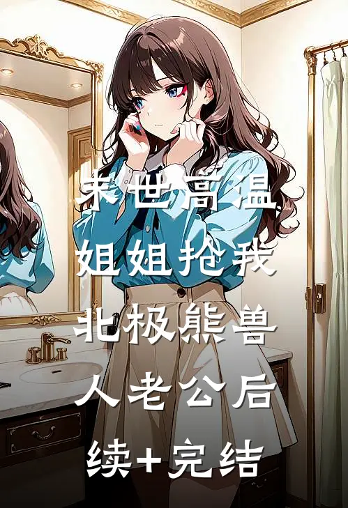 末世高温，姐姐抢我北极熊兽人老公后续+完结