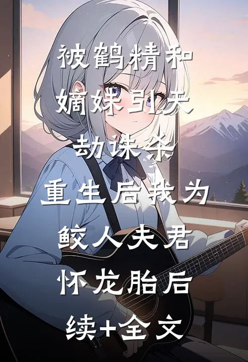 被鹤精和嫡妹引天劫诛杀，重生后我为鲛人夫君怀龙胎后续+全文