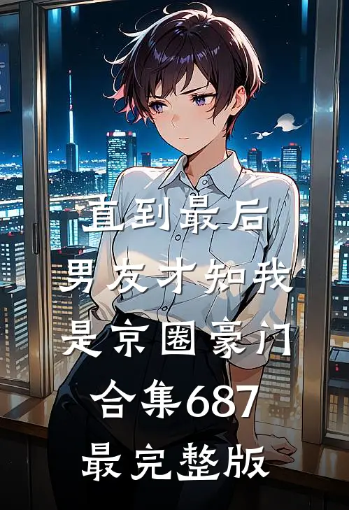 直到最后，男友才知我是京圈豪门合集687最完整版