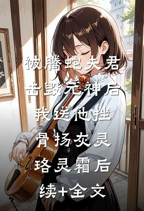 被腾蛇夫君击毁元神后，我送他挫骨扬灰灵珞灵霜后续+全文