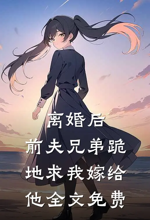 离婚后，前夫兄弟跪地求我嫁给他全文免费