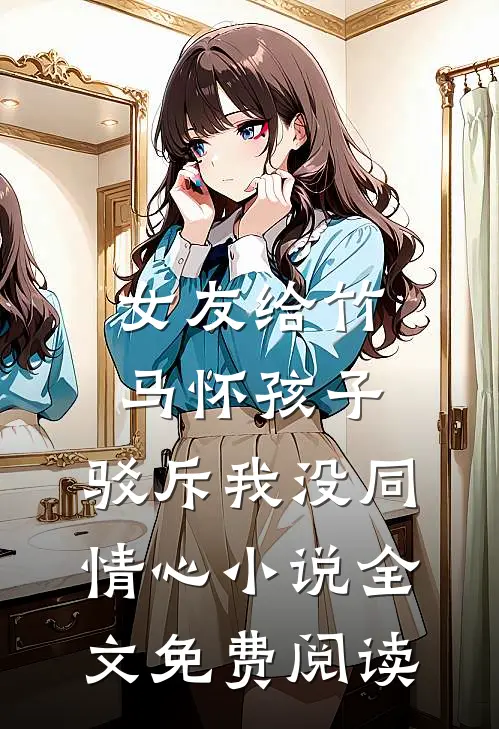 女友给竹马怀孩子，驳斥我没同情心小说全文免费阅读