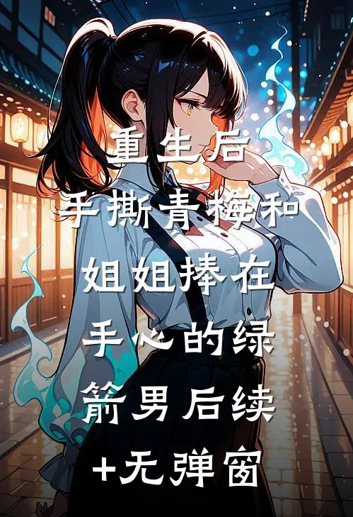 重生后，手撕青梅和姐姐捧在手心的绿箭男后续+无弹窗