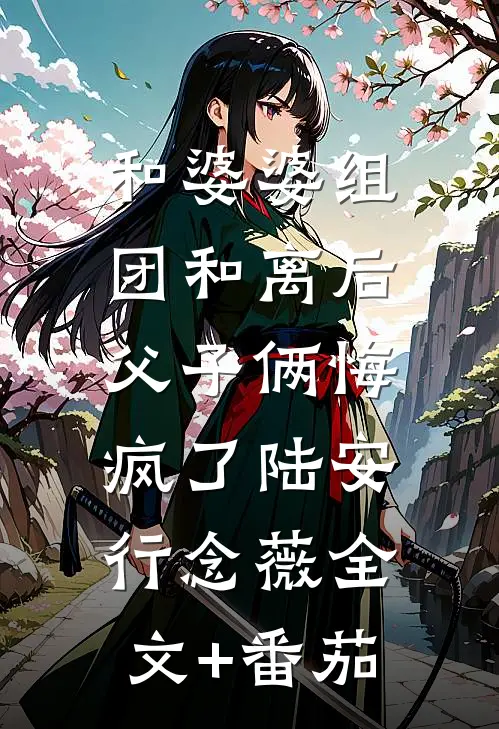 和婆婆组团和离后，父子俩悔疯了陆安行念薇全文+番茄