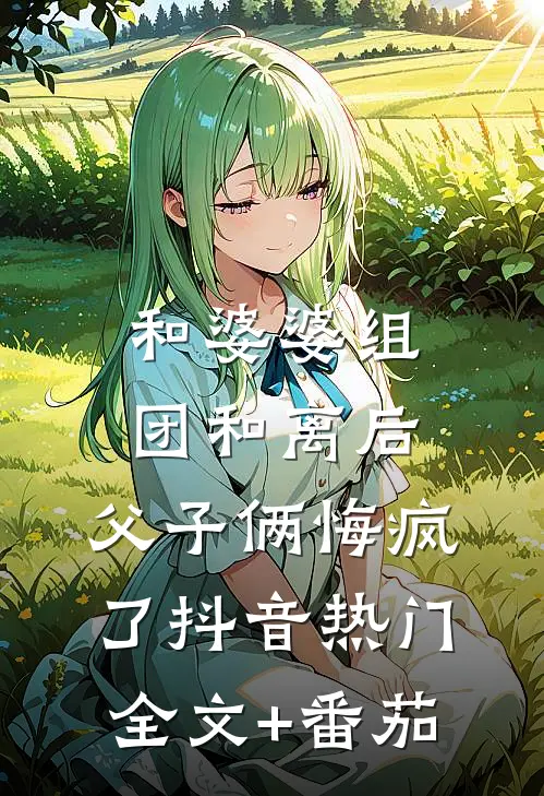 和婆婆组团和离后，父子俩悔疯了抖音热门全文+番茄