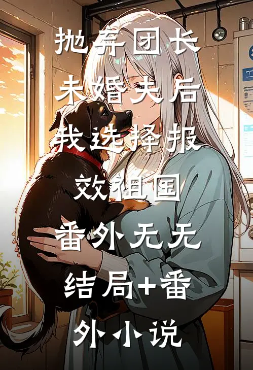 抛弃团长未婚夫后，我选择报效祖国： 番外无无结局+番外小说