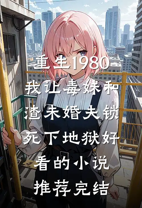 重生1980，我让毒妹和渣未婚夫锁死下地狱好看的小说推荐完结