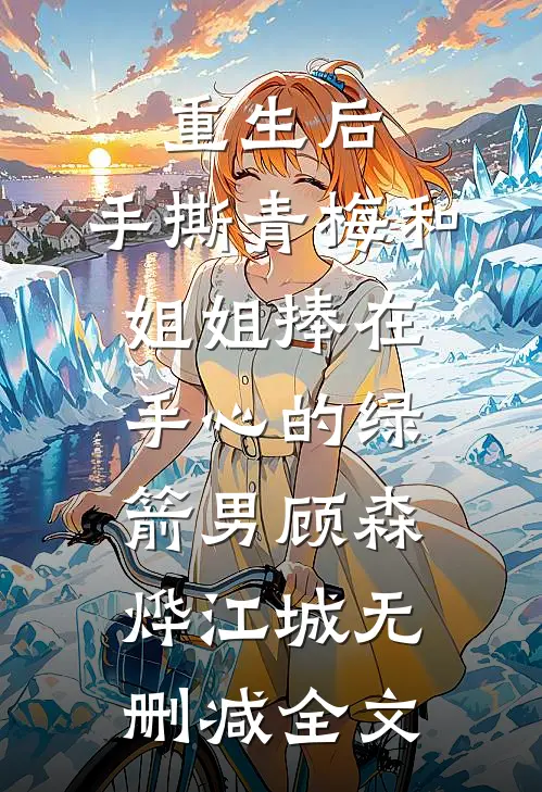重生后，手撕青梅和姐姐捧在手心的绿箭男顾森烨江城无删减全文