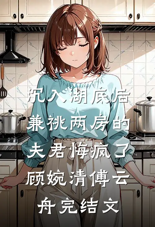 沉入湖底后，兼祧两房的夫君悔疯了顾婉清傅云舟完结文