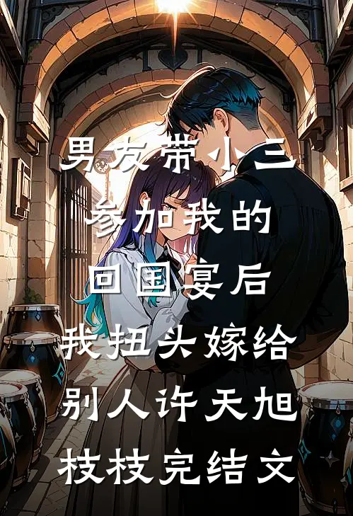 男友带小三参加我的回国宴后，我扭头嫁给别人许天旭枝枝完结文
