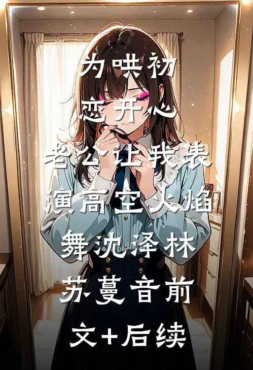 为哄初恋开心，老公让我表演高空火焰舞沈泽林苏蔓音前文+后续