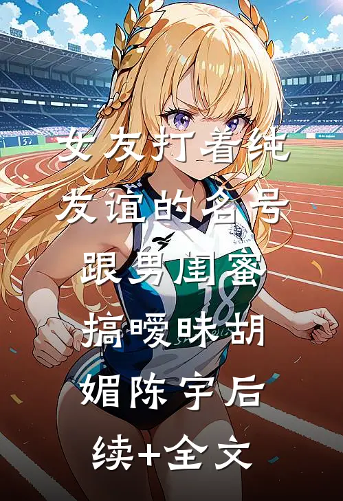女友打着纯友谊的名号，跟男闺蜜搞暧昧胡媚陈宇后续+全文