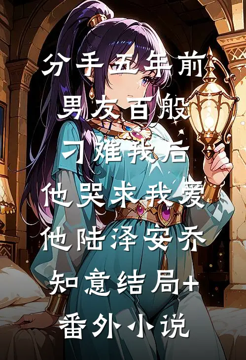 分手五年前男友百般刁难我后，他哭求我爱他陆泽安乔知意结局+番外小说