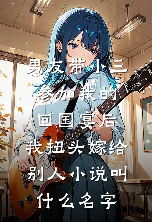 男友带小三参加我的回国宴后，我扭头嫁给别人小说叫什么名字