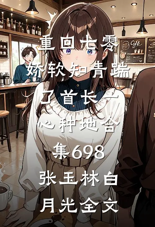 重回七零，娇软知青踹了首长一心种地合集698张玉林白月光全文