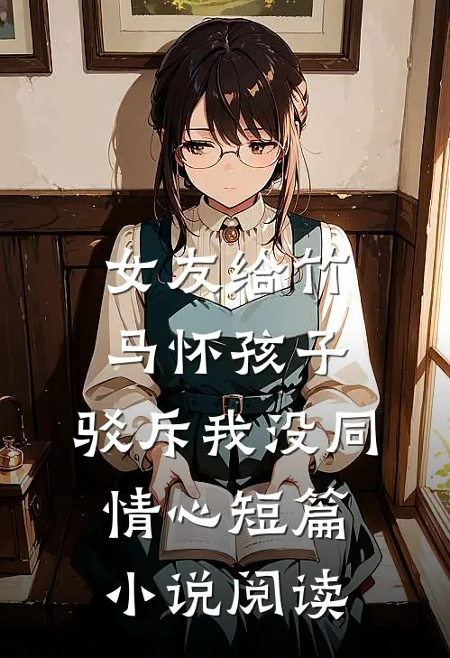女友给竹马怀孩子，驳斥我没同情心短篇小说阅读