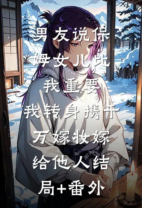 男友说保姆女儿比我重要，我转身携千万嫁妆嫁给他人结局+番外