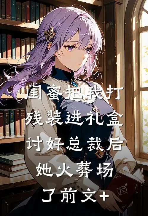 闺蜜把我打残装进礼盒讨好总裁后，她火葬场了前文+