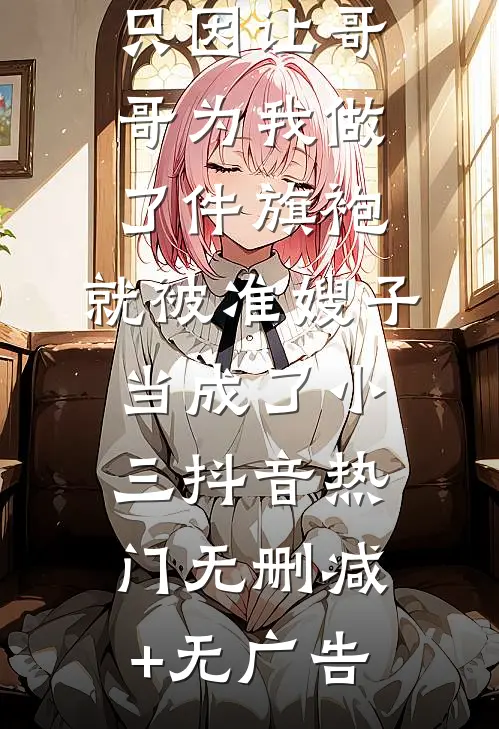 只因让哥哥为我做了件旗袍，就被准嫂子当成了小三抖音热门无删减+无广告