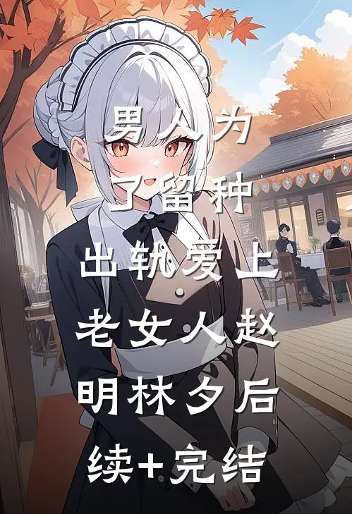 男人为了留种，出轨爱上老女人赵明林夕后续+完结