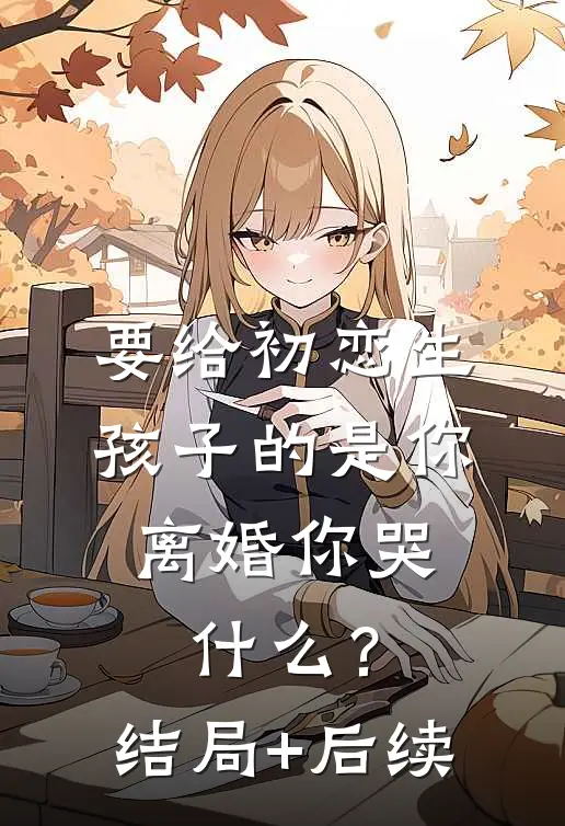 要给初恋生孩子的是你，离婚你哭什么？结局+后续