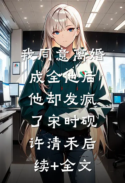 我同意离婚成全他后，他却发疯了宋时砚许清禾后续+全文