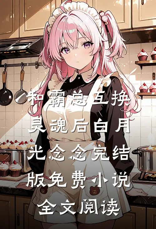 和霸总互换灵魂后白月光念念完结版免费小说全文阅读