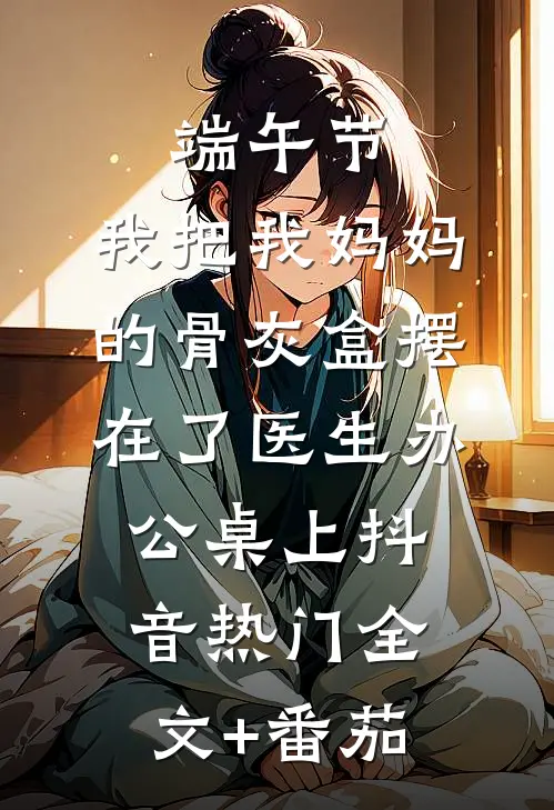 端午节，我把我妈妈的骨灰盒摆在了医生办公桌上抖音热门全文+番茄
