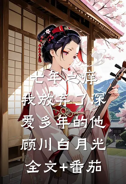 七年之痒，我放弃了深爱多年的他顾川白月光全文+番茄