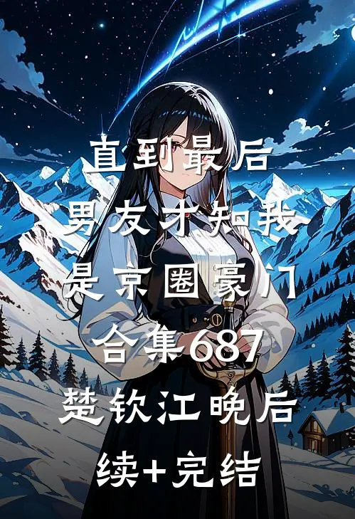 直到最后，男友才知我是京圈豪门合集687楚钦江晚后续+完结